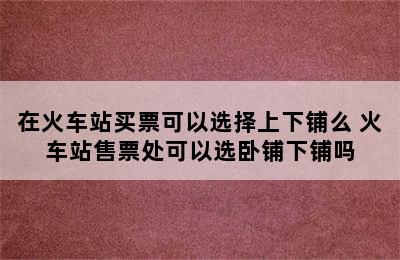 在火车站买票可以选择上下铺么 火车站售票处可以选卧铺下铺吗